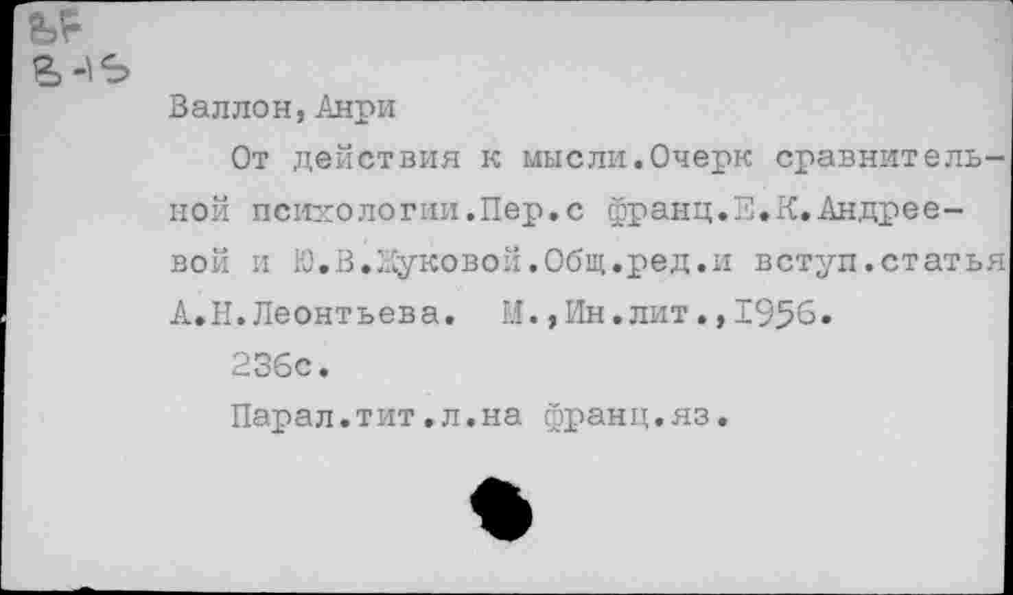 ﻿Валлон,Анри
От действия к мысли.Очерк сравнительной психологии.Пер.с франц.Е.К.Андреевой и Ю.В.Луковой.Общ.ред.и вступ.статья А.Н.Леонтьева. И.,Ин.лит.,1956.
236с.
Парал.тит,л.на франц.яз.